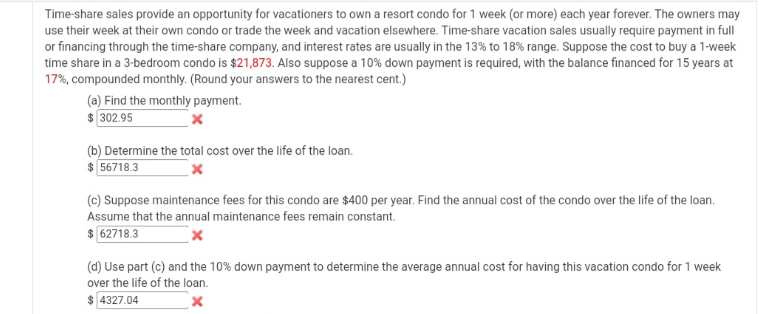Time-share sales provide an opportunity for vacationers to own a resort condo for 1 week (or more) each year forever. The owners may
use their week at their own condo or trade the week and vacation elsewhere. Time-share vacation sales usually require payment in full
or financing through the time-share company, and interest rates are usually in the 13% to 18% range. Suppose the cost to buy a 1-week
time share in a 3-bedroom condo is $21,873. Also suppose a 10% down payment is required, with the balance financed for 15 years at
17%, compounded monthly. (Round your answers to the nearest cent.)
(a) Find the monthly payment.
$ 302.95
(b) Determine the total cost over the life of the loan.
$ 56718.3
(c) Suppose maintenance fees for this condo are $400 per year. Find the annual cost of the condo over the life of the loan.
Assume that the annual maintenance fees remain constant.
$ 62718.3
(d) Use part (c) and the 10% down payment to determine the average annual cost for having this vacation condo for 1 week
over the life of the loan.
$ 4327.04
