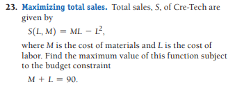 23. Maximizing total sales. Total sales, S, of Cre-Tech are
given by
S(L, M) = ML – L²,
where M is the cost of materials and L is the cost of
labor. Find the maximum value of this function subject
to the budget constraint
M + L = 90.
