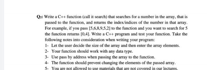 Q2: Write a C++ function (call it search) that searches for a number in the array, that is
passed to the function, and returns the index/indices of the number in that array.
For example, if you pass [5,6,8,9,5,2] to the function and you want to search for 5
the function returns [0,4). Write a C++ program and test your function. Take the
following notes into consideration when writing your program:
1- Let the user decide the size of the array and then enter the array elements.
2- Your function should work with any data type.
3- Use pass by address when passing the array to the function.
4- The function should prevent changing the elements of the passed array.
5- You are not allowed to use materials that are not covered in our lectures.
