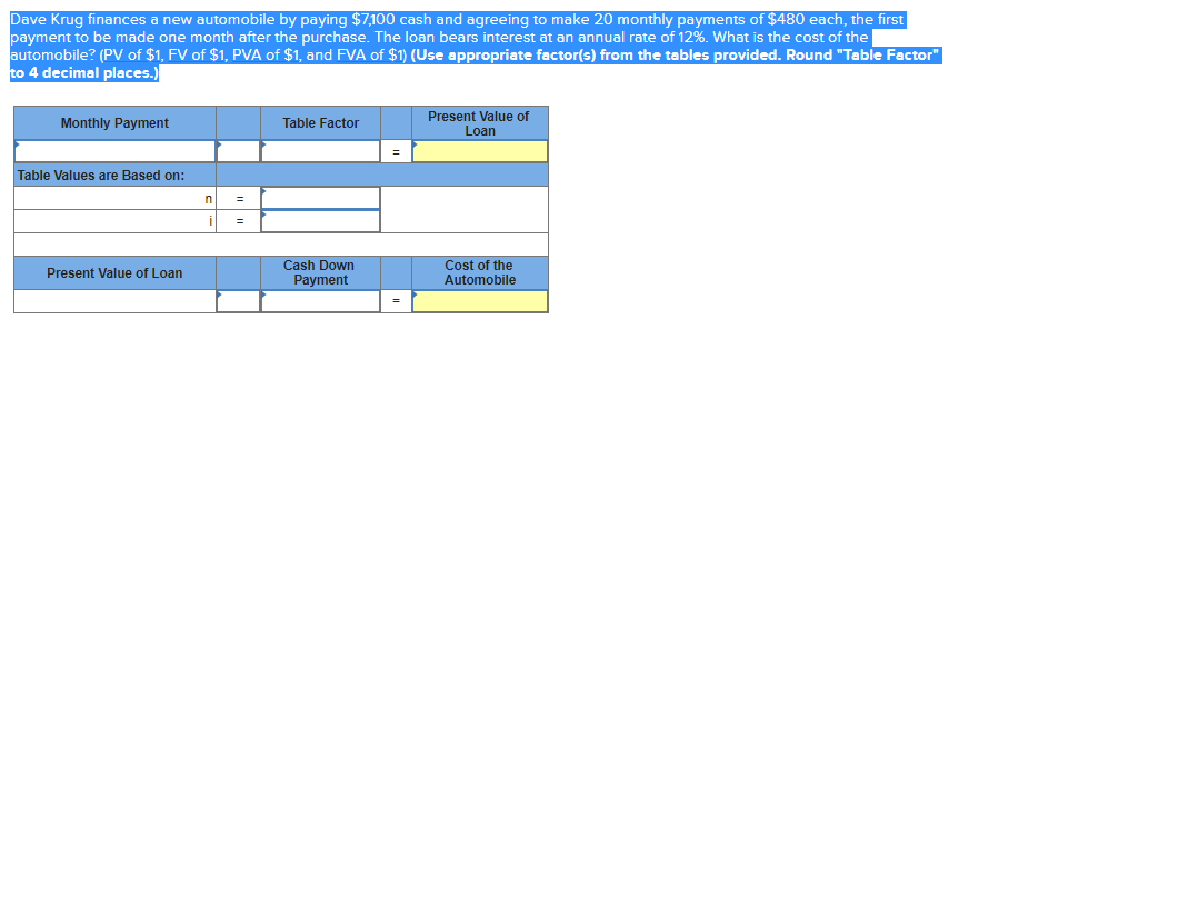 Dave Krug finances a new automobile by paying $7,100 cash and agreeing to make 20 monthly payments of $480 each, the first
payment to be made one month after the purchase. The loan bears interest at an annual rate of 12%. What is the cost of the
automobile? (PV of $1, FV of $1, PVA of $1, and FVA of $1) (Use appropriate factor(s) from the tables provided. Round "Table Factor"
to 4 decimal places.)
Present Value of
Loan
Monthly Payment
Table Factor
Table Values are Based on:
i
%3D
Cash Down
Payment
Cost of the
Automobile
Present Value of Loan
