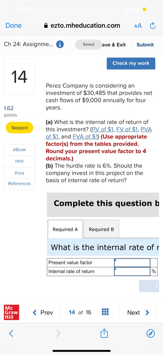 6:05
Done
A ezto.mheducation.com
AA
Ch 24: Assignme... i
Saved
ave & Exit
Submit
Check my work
14
Perez Company is considering an
investment of $30,485 that provides net
cash flows of $9,000 annually for four
1.62
years.
points
(a) What is the internal rate of return of
this investment? (PV of $1, FV of $1, PVA
of $1, and FVA of $1) (Use appropriate
factor(s) from the tables provided.
Round your present value factor to 4
decimals.)
(b) The hurdle rate is 6%. Should the
Skipped
eBook
Hint
Print
company invest in this project on the
basis of internal rate of return?
References
Complete this question b
Required A
Required B
What is the internal rate of r
Present value factor
Internal rate of return
%
Mc
Graw
Hill
< Prev
14 of 16
Next >
