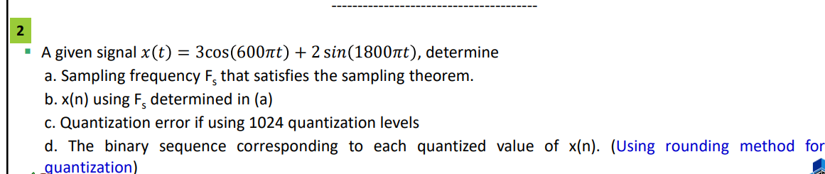 2
A given signal x (t) = 3cos(600πt) + 2 sin(1800nt), determine
a. Sampling frequency F, that satisfies the sampling theorem.
b. x(n) using F, determined in (a)
c. Quantization error if using 1024 quantization levels
d. The binary sequence corresponding to each quantized value of x(n). (Using rounding method for
quantization)