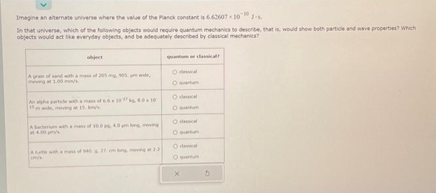 Imagine an alternate universe where the value of the Planck constant is 6.62607-10-10
In that universe, which of the following objects would require quantum mechanics to describe, that is, would show both particle and wave properties? Which
objects would act like everyday objects, and be adequately described by classical mechanics?
object
A grain of sand with a mass of 205 mg, 905. um wide,
moving at 1.00 mm/s.
An alpha particle with a mass of 6.6 x 1027 kg, 8.0 x 10
15
Im wide, moving at 15. km/s.
A bacterium with a mass of 10,0 pg. 4.0 um long, moving
at 4.00 m/s
A turtle with a mass of 940. g. 27, om long, moving at 2.2
im/s
quantum or classical?
O dessical
O quantum
dassical
O quantum
dassical
O quantum
O dassical
quantum