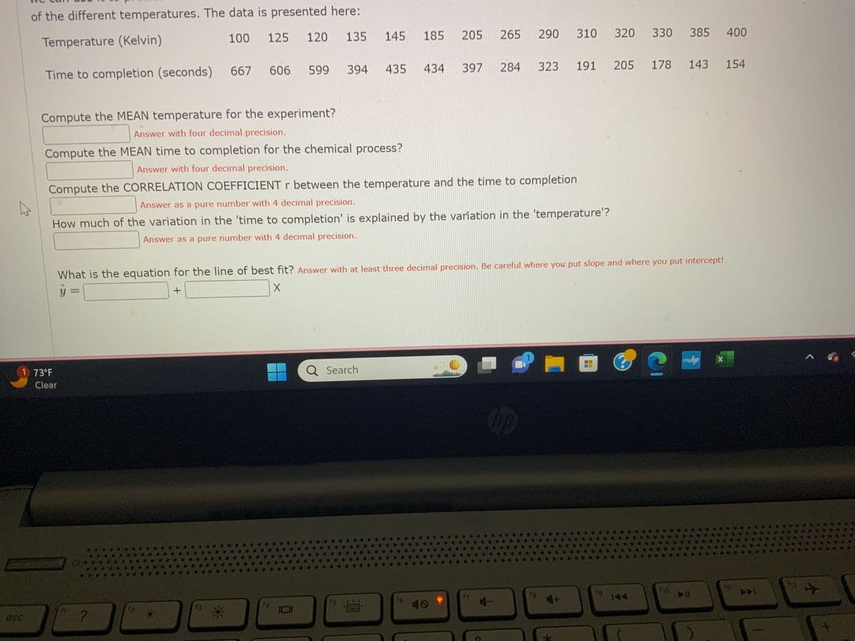 of the different temperatures. The data is presented here:
Temperature (Kelvin)
100 125 120 135
Time to completion (seconds)
1 73°F
Clear
667
?
606
Compute the MEAN temperature for the experiment?
Answer with four decimal precision.
Compute the MEAN time to completion for the chemical process?
Answer with four decimal precision.
12
13
599
14
394
IDI
145 185 205
Compute the CORRELATION COEFFICIENT r between the temperature and the time to completion
Answer as a pure number with 4 decimal precision.
How much of the variation in the 'time to completion' is explained by the variation in the 'temperature'?
Answer as a pure number with 4 decimal precision.
435 434
Q Search
fs
397
What is the equation for the line of best fit? Answer with at least three decimal precision. Be careful where you put slope and where you put intercept!
Y
+
X
16
265
284
17
290
310
Chp
191
323
320 330 385 400
205
178 143 154
144
?
110
myhp
► 11
X
PA
112