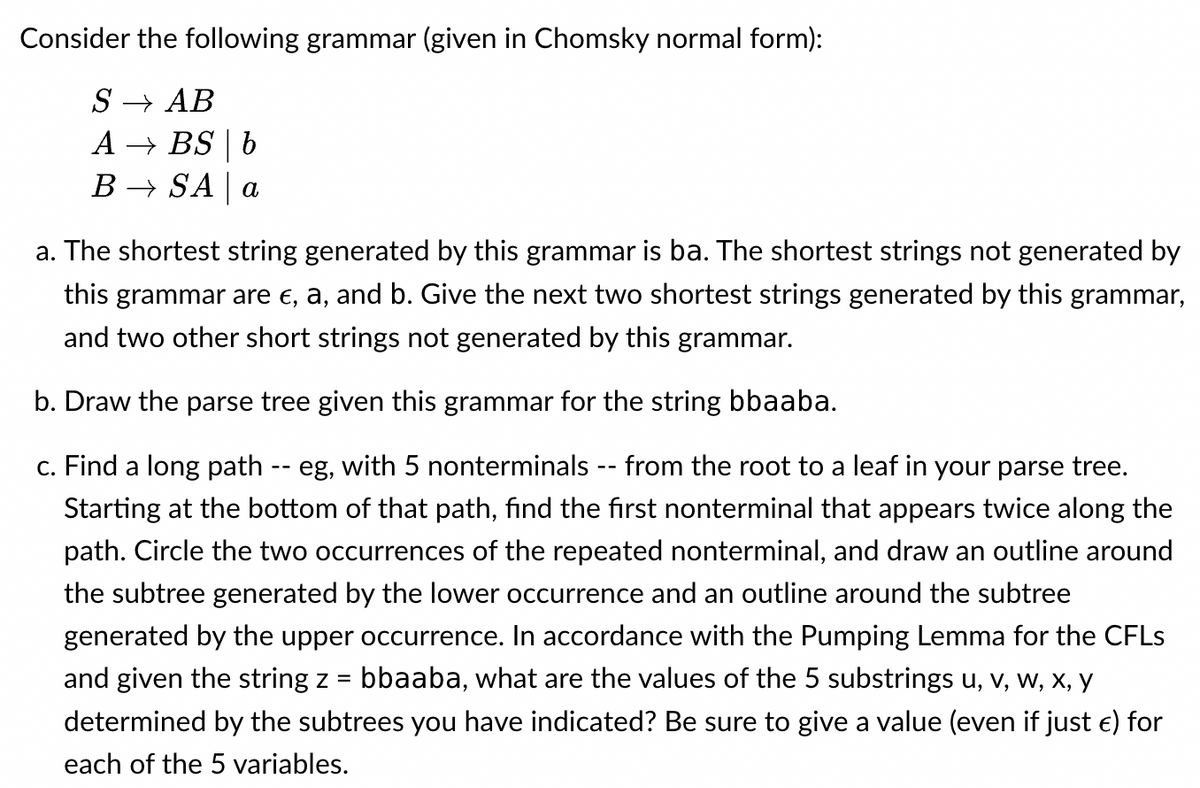 Consider the following grammar (given in Chomsky normal form):
SAB
ABS | b
BSA | a
a. The shortest string generated by this grammar is ba. The shortest strings not generated by
this grammar are €, a, and b. Give the next two shortest strings generated by this grammar,
and two other short strings not generated by this grammar.
b. Draw the parse tree given this grammar for the string bbaaba.
c. Find a long path -- eg, with 5 nonterminals -- from the root to a leaf in your parse tree.
Starting at the bottom of that path, find the first nonterminal that appears twice along the
path. Circle the two occurrences of the repeated nonterminal, and draw an outline around
the subtree generated by the lower occurrence and an outline around the subtree
generated by the upper occurrence. In accordance with the Pumping Lemma for the CFLs
and given the string z = bbaaba, what are the values of the 5 substrings U, V, W, X, Y
determined by the subtrees you have indicated? Be sure to give a value (even if just €) for
each of the 5 variables.