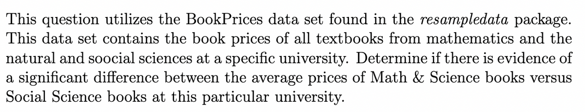 This question utilizes the BookPrices data set found in the resampledata package.
This data set contains the book prices of all textbooks from mathematics and the
natural and soocial sciences at a specific university. Determine if there is evidence of
a significant difference between the average prices of Math & Science books versus
Social Science books at this particular university.