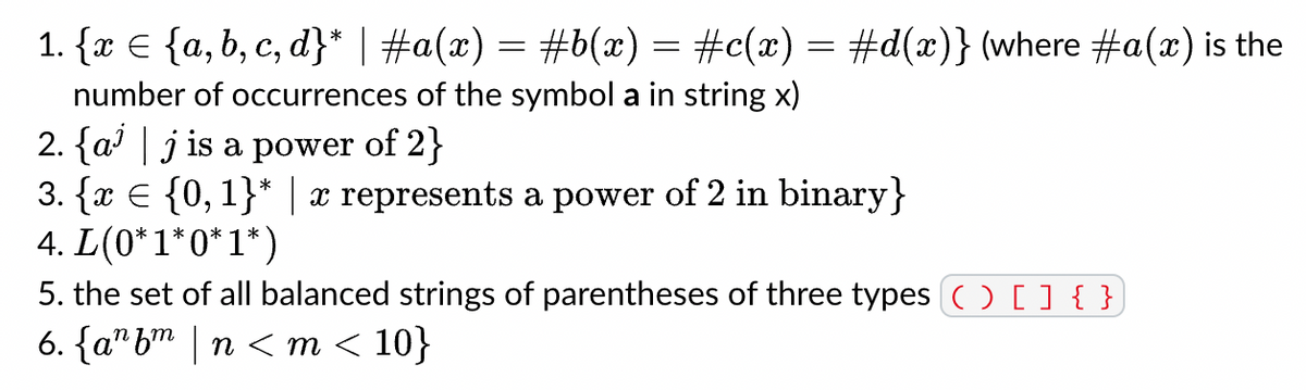 1. {x = {a, b, c, d}* | #a(x) = #b(x) = #c(x) = #d(x)} (where #a(x) is the
number of occurrences of the symbol a in string x)
2. {aj is a power of 2}
3. {x = {0, 1}* | x represents a power of 2 in binary}
4. L(0*1*0*1*)
5. the set of all balanced strings of parentheses of three types ( ) [ ] { }
6. {a^bm|n<m < 10}