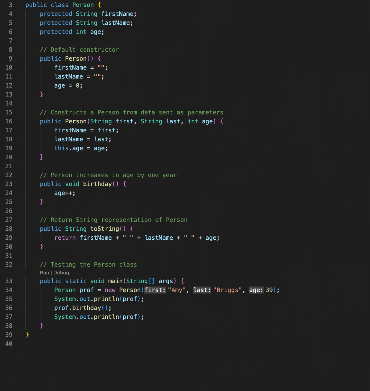 34567
7
8
9
10
11
12
13
14
15
16
17
18
19
20
21
22
23
24
25
26
27
28
29
30
31
32
33
34
35
36
37
38
39
40
public class Person {
}
protected String firstName;
protected String lastName;
protected int age;
// Default constructor
public Person () {
firstName =
lastName = "";
age = 0;
}
// Constructs a Person from data sent as parameters
public Person (String first, String last, int age) {
firstName = first;
lastName = last;
this.age = age;
}
// Person increases in age by one year
public void birthday () {
age++;
}
||||
// Return String representation of Person
public String toString() {
return firstName + " " + lastName +
}
}
||||
+ age;
// Testing the Person class
Run | Debug
public static void main(String[] args) {
Person prof = new Person (first: "Amy", last: "Briggs", age: 39);
System.out.println(prof);
prof.birthday();
System.out.println(prof);