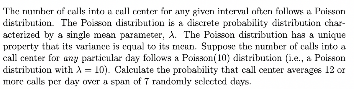 The number of calls into a call center for any given interval often follows a Poisson
distribution. The Poisson distribution is a discrete probability distribution char-
acterized by a single mean parameter, \. The Poisson distribution has a unique
property that its variance is equal to its mean. Suppose the number of calls into a
call center for any particular day follows a Poisson(10) distribution (i.e., a Poisson
distribution with A = 10). Calculate the probability that call center averages 12 or
more calls per day over a span of 7 randomly selected days.