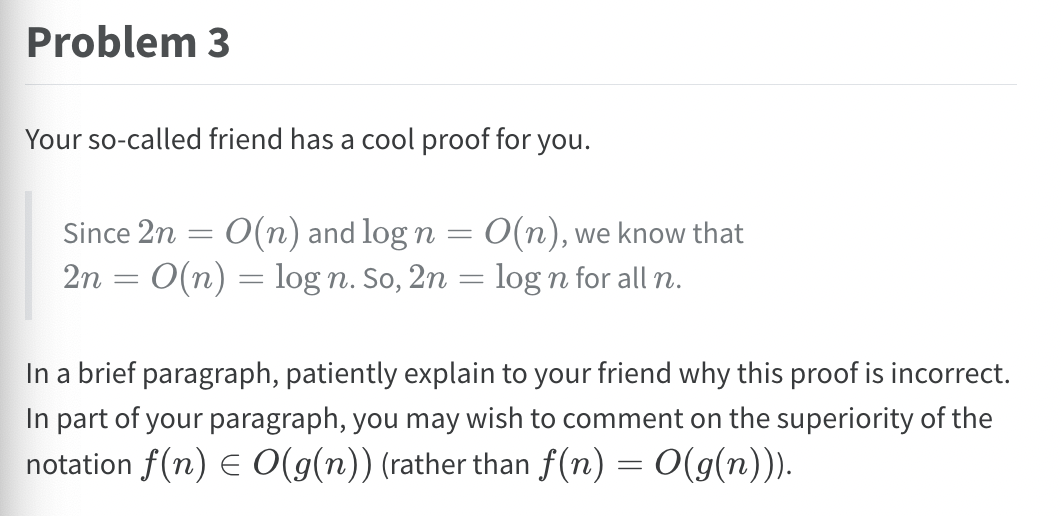 Problem 3
Your so-called friend has a cool proof for you.
=
Since 2n = O(n) and log n
2n = O(n) = log n. So, 2n
=
O(n), we know that
log n for all n.
In a brief paragraph, patiently explain to your friend why this proof is incorrect.
In part of your paragraph, you may wish to comment on the superiority of the
notation f(n) = O(g(n)) (rather than f(n) = O(g(n))).