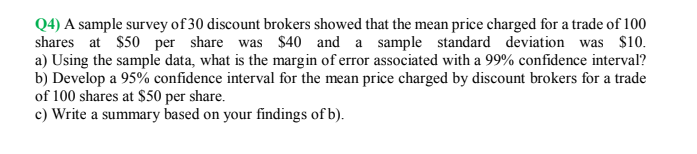 Q4) A sample survey of 30 discount brokers showed that the mean price charged for a trade of 100
shares at $50 per share was $40 and a sample standard deviation was $10.
a) Using the sample data, what is the margin of error associated with a 99% confidence interval?
b) Develop a 95% confidence interval for the mean price charged by discount brokers for a trade
of 100 shares at $50 per share.
c) Write a summary based on your findings of b).
