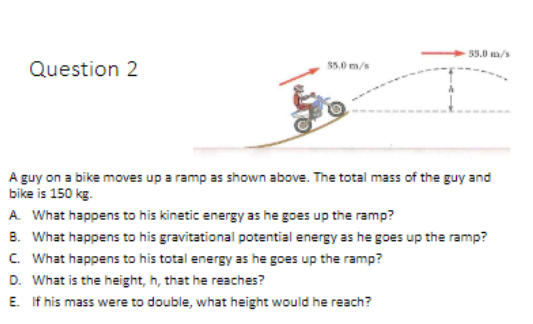55.0 m/s
Question 2
35.0 m/s
A guy on a bike moves up a ramp as shown above. The total mass of the guy and
bike is 150 kg.
A What happens to his kinetic energy as he goes up the ramp?
B. What happens to his gravitational potential energy as he goes up the ramp?
C. What happens to his total energy as he goes up the ramp?
D. What is the height, h, that he reaches?
E. If his mass were to double, what height would he reach?
