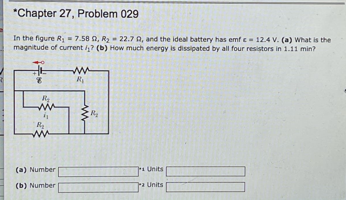*Chapter 27, Problem 029
In the figure R1
magnitude of current i? (b) How much energy is dissipated by all four resistors in 1.11 min?
7.58 N, R2 = 22.7 2, and the ideal battery has emf ɛ = 12.4 V. (a) What is the
%3D
R1
R2
(a) Number
1 Units
(b) Number
12 Units
