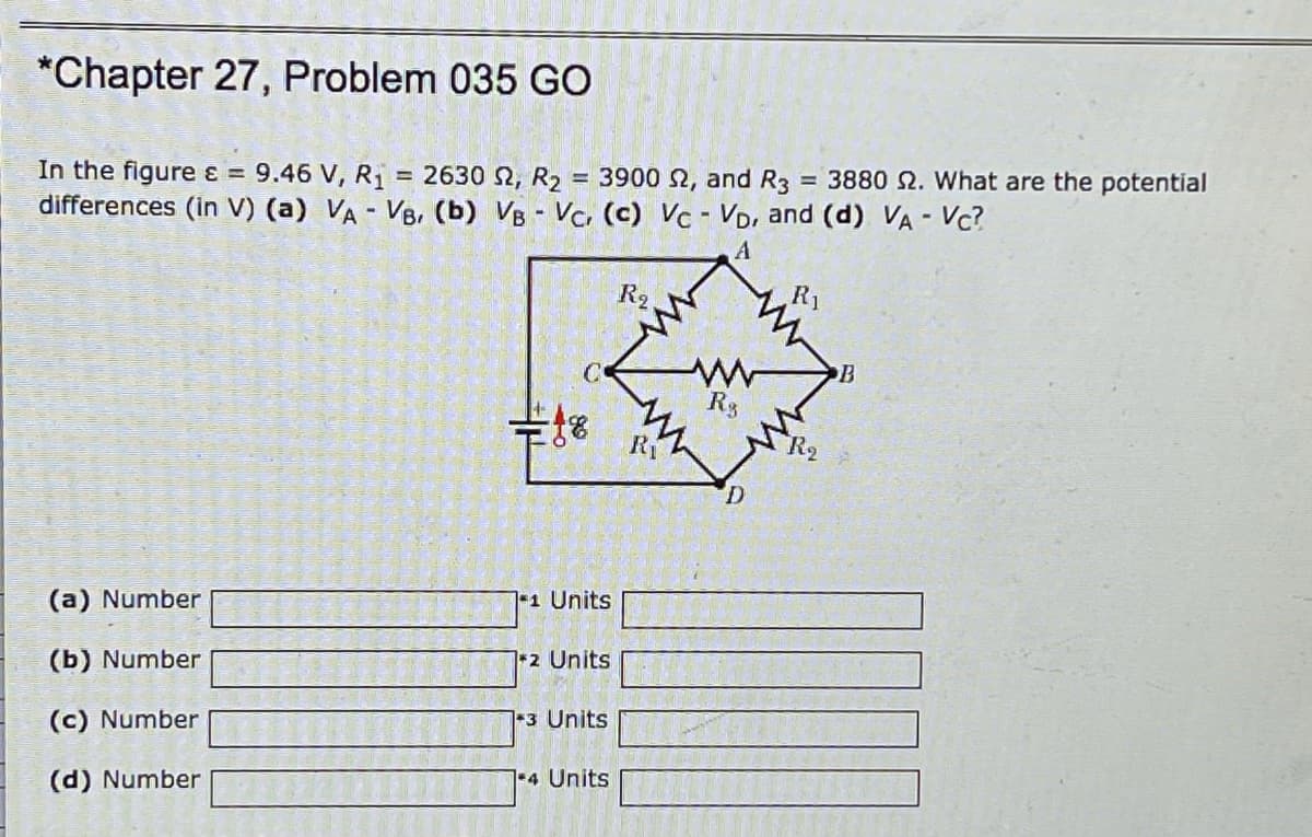 *Chapter 27, Problem 035 GO
= 3880 2. What are the potential
In the figure ɛ =
differences (in V) (a) VA - VB, (b) VB - Vc. (c) Vc - VD, and (d) VA - Vc?
9.46 V, R1 = 2630 2, R2 = 3900 2, and R3
R2
R1
B
Rg
Ri
1 Units
(a) Number
12 Units
(b) Number
1-3 Units
(c) Number
1-4 Units
(d) Number
