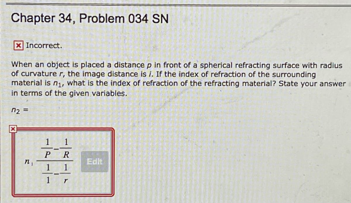 Chapter 34, Problem 034 SN
X Incorrect.
When an object is placed a distance p in front of a spherical refracting surface with radius
of curvature r, the image distance is i. If the index of refraction of the surrounding
material is n, what is the index of refraction of the refracting material? State your answer
in terms of the given variables.
1 1
R
n,
Edit
1
