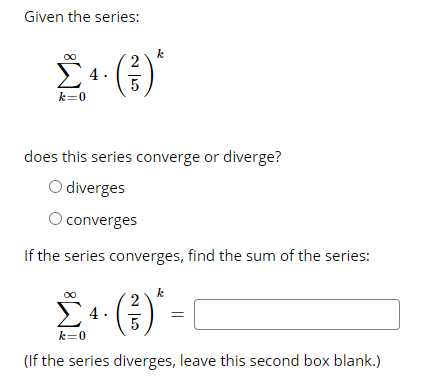 Given the series:
k=0
does this series converge or diverge?
O diverges
O converges
If the series converges, find the sum of the series:
k
4.
5
k=0
(If the series diverges, leave this second box blank.)
