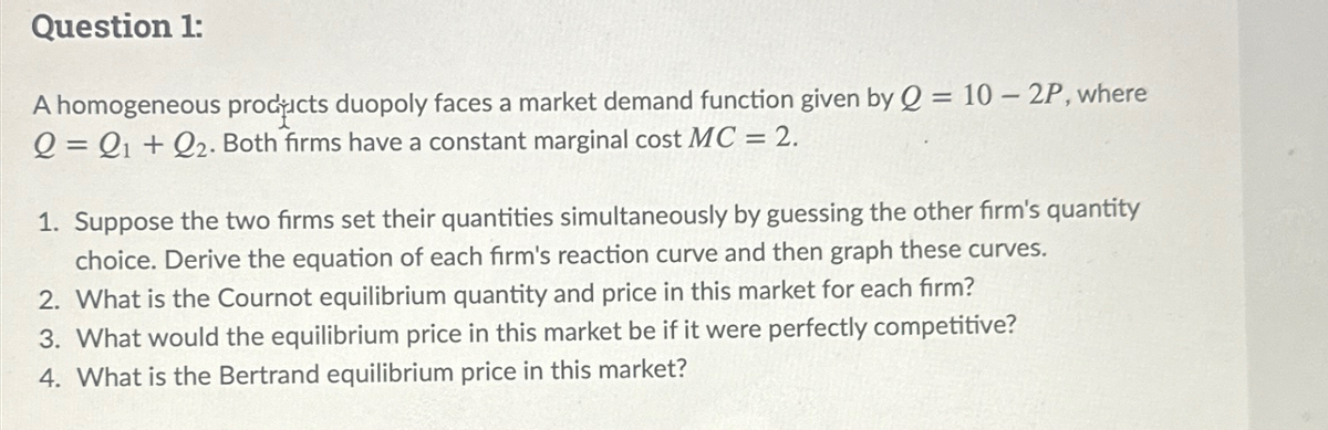 Question 1:
A homogeneous products duopoly faces a market demand function given by Q = 10 - 2P, where
Q = Q1 + Q2. Both firms have a constant marginal cost MC = 2.
1. Suppose the two firms set their quantities simultaneously by guessing the other firm's quantity
choice. Derive the equation of each firm's reaction curve and then graph these curves.
2. What is the Cournot equilibrium quantity and price in this market for each firm?
3. What would the equilibrium price in this market be if it were perfectly competitive?
4. What is the Bertrand equilibrium price in this market?