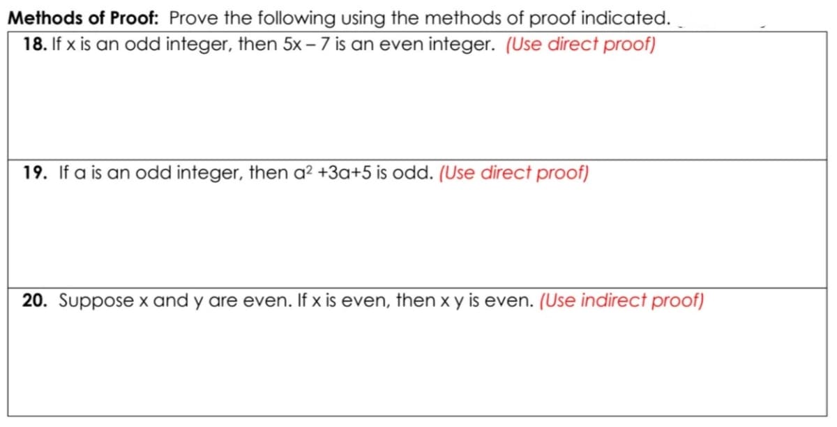 Methods of Proof: Prove the following using the methods of proof indicated.
18. If x is an odd integer, then 5x – 7 is an even integer. (Use direct proof)
19. If a is an odd integer, then a² +3a+5 is odd. (Use direct proof)
20. Suppose x and y are even. If x is even, then x y is even. (Use indirect proof)
