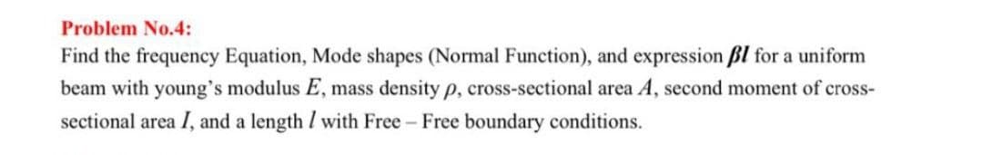 Problem No.4:
Find the frequency Equation, Mode shapes (Normal Function), and expression ßl for a uniform
beam with young's modulus E, mass density p, cross-sectional area A, second moment of cross-
sectional area I, and a length / with Free - Free boundary conditions.