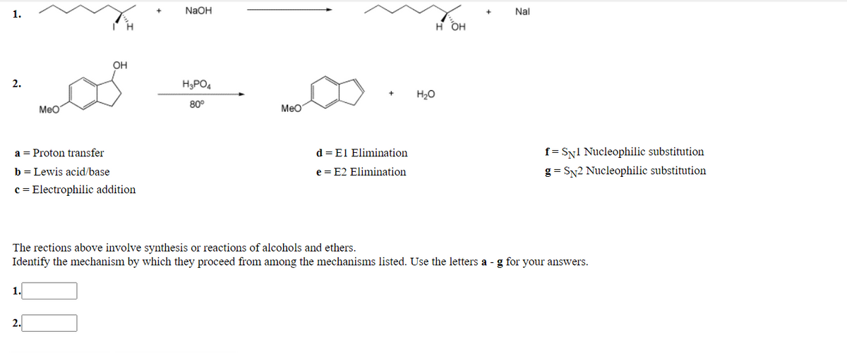 1.
NaOH
Nal
H OH
он
2.
H3PO4
H20
MeO
80°
MeO
a = Proton transfer
d = El Elimination
f = Syl Nucleophilic substitution
b = Lewis acid/base
e = E2 Elimination
g = Sy2 Nucleophilic substitution
c = Electrophilic addition
The rections above involve synthesis or reactions of alcohols and ethers.
Identify the mechanism by which they proceed from among the mechanisms listed. Use the letters a - g for your answers.
1.
2.
