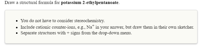 Draw a structural formula for potassium 2-ethylpentanoate.
• You do not have to consider stereochemistry.
• Include cationic counter-ions, e.g., Na in your answer, but draw them in their own sketcher.
• Separate structures with + signs from the drop-down menu.

