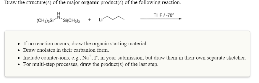 Draw the structure(s) of the major organic product(s) of the following reaction.
THF /-78°
(CH3),Si
`Si(CH3)3
• If no reaction occurs, draw the organic starting material.
• Draw enolates in their carbanion form.
• Include counter-ions, e.g., Na", I', in your submission, but draw them in their own separate sketcher.
• For multi-step processes, draw the product(s) of the last step.
