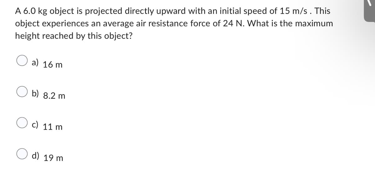 A 6.0 kg object is projected directly upward with an initial speed of 15 m/s. This
object experiences an average air resistance force of 24 N. What is the maximum
height reached by this object?
a) 16 m
b) 8.2 m
c) 11 m
d) 19 m