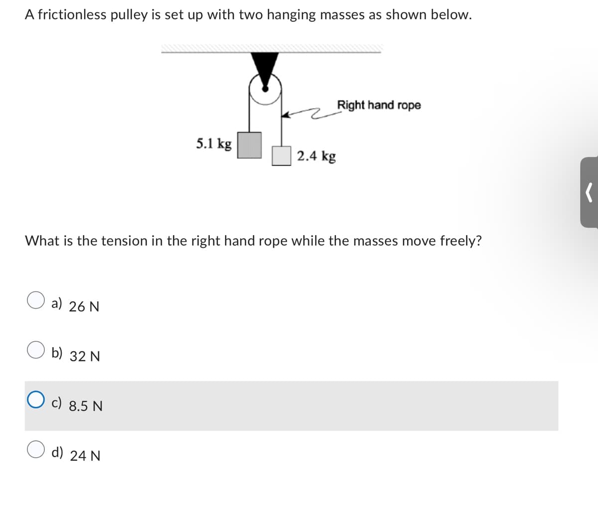 A frictionless pulley is set up with two hanging masses as shown below.
a) 26 N
b) 32 N
What is the tension in the right hand rope while the masses move freely?
Oc) 8.5 N
5.1 kg
d) 24 N
Right hand rope
2.4 kg
(