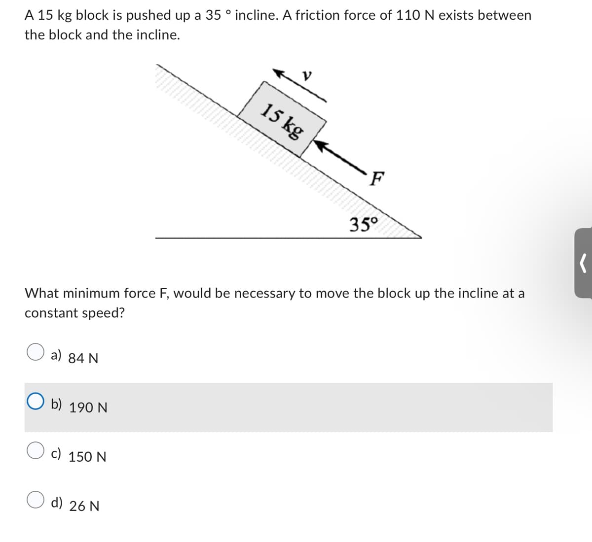 A 15 kg block is pushed up a 35 ° incline. A friction force of 110 N exists between
the block and the incline.
a) 84 N
b) 190 N
What minimum force F, would be necessary to move the block up the incline at a
constant speed?
c) 150 N
15 kg
d) 26 N
·F
35°
(