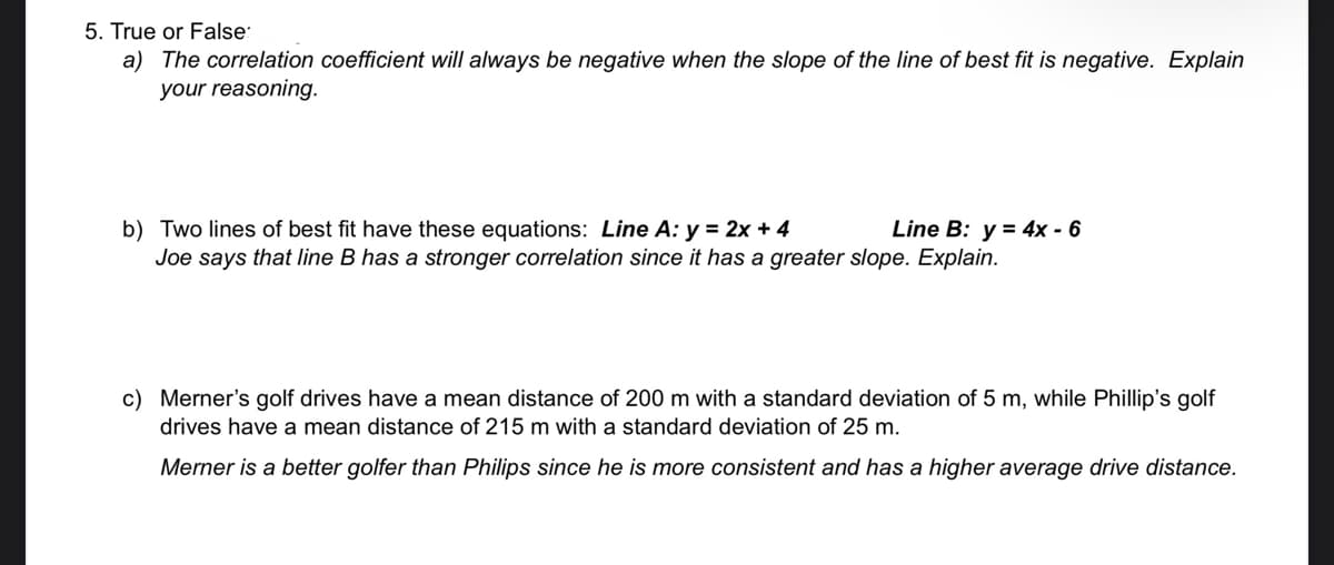 5. True or False
a) The correlation coefficient will always be negative when the slope of the line of best fit is negative. Explain
your reasoning.
Line B: y = 4x - 6
b) Two lines of best fit have these equations: Line A: y = 2x + 4
Joe says that line B has a stronger correlation since it has a greater slope. Explain.
c) Merner's golf drives have a mean distance of 200 m with a standard deviation of 5 m, while Phillip's golf
drives have a mean distance of 215 m with a standard deviation of 25 m.
Merner is a better golfer than Philips since he is more consistent and has a higher average drive distance.