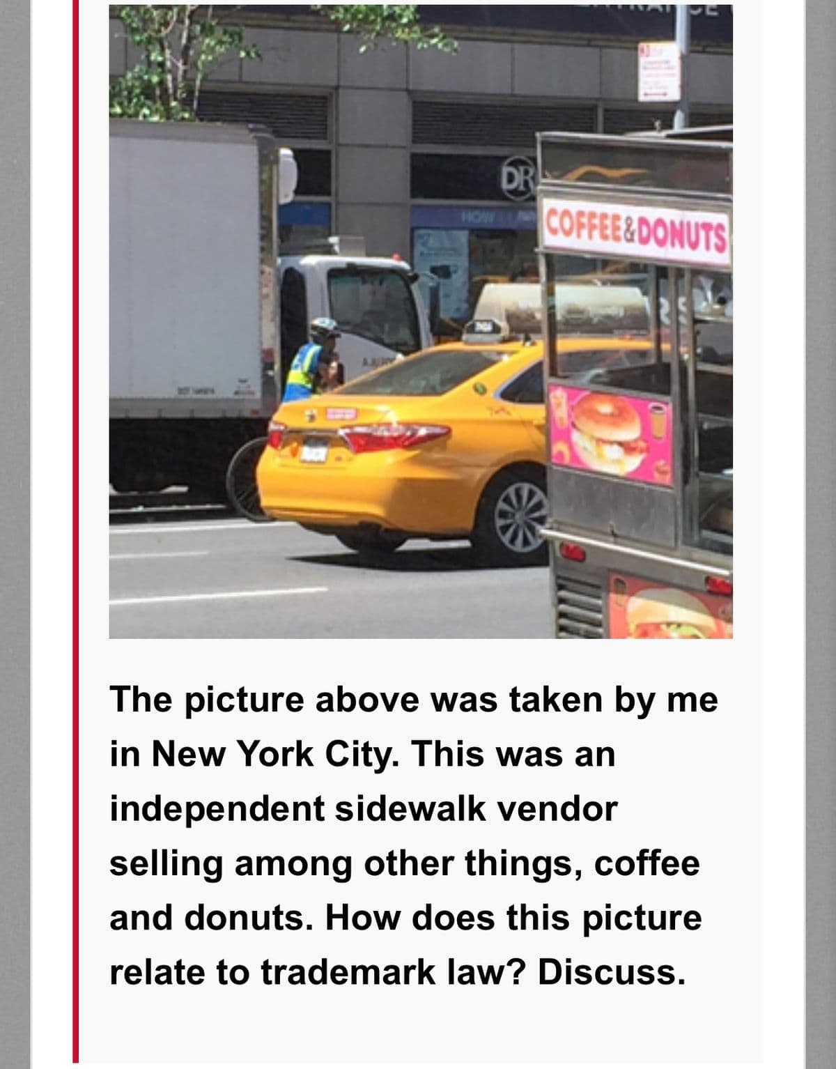 DR
COFFEE&DONUTS
HOW A
The picture above was taken by me
in New York City. This was an
independent sidewalk vendor
selling among other things, coffee
and donuts. How does this picture
relate to trademark law? Discuss.
