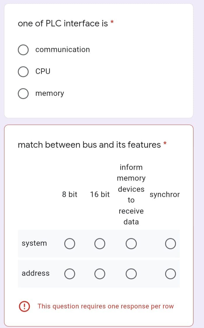 one of PLC interface is *
communication
CPU
memory
match between bus and its features *
inform
memory
devices
8 bit 16 bit
synchror
to
receive
data
O
This question requires one response per row
system
address