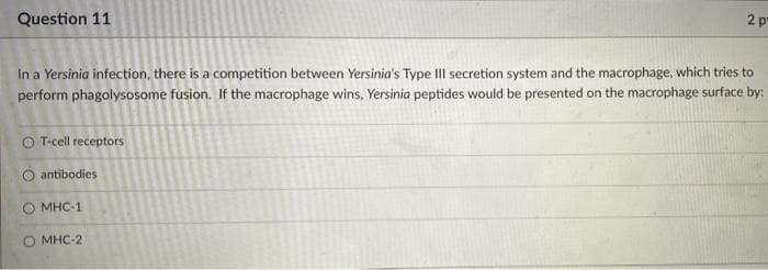 Question 11
2 p
In a Yersinia infection, there is a competition between Yersinia's Type III secretion system and the macrophage, which tries to
perform phagolysosome fusion. If the macrophage wins, Yersinia peptides would be presented on the macrophage surface by:
O T-cell receptors
O antibodies
O MHC-1
MHC-2
