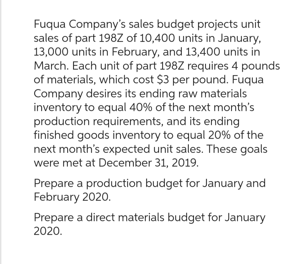 Fuqua Company's sales budget projects unit
sales of part 198Z of 10,400 units in January,
13,000 units in February, and 13,400 units in
March. Each unit of part 198Z requires 4 pounds
of materials, which cost $3 per pound. Fuqua
Company desires its ending raw materials
inventory to equal 40% of the next month's
production requirements, and its ending
finished goods inventory to equal 20% of the
next month's expected unit sales. These goals
were met at December 31, 2019.
Prepare a production budget for January and
February 2020.
Prepare a direct materials budget for January
2020.