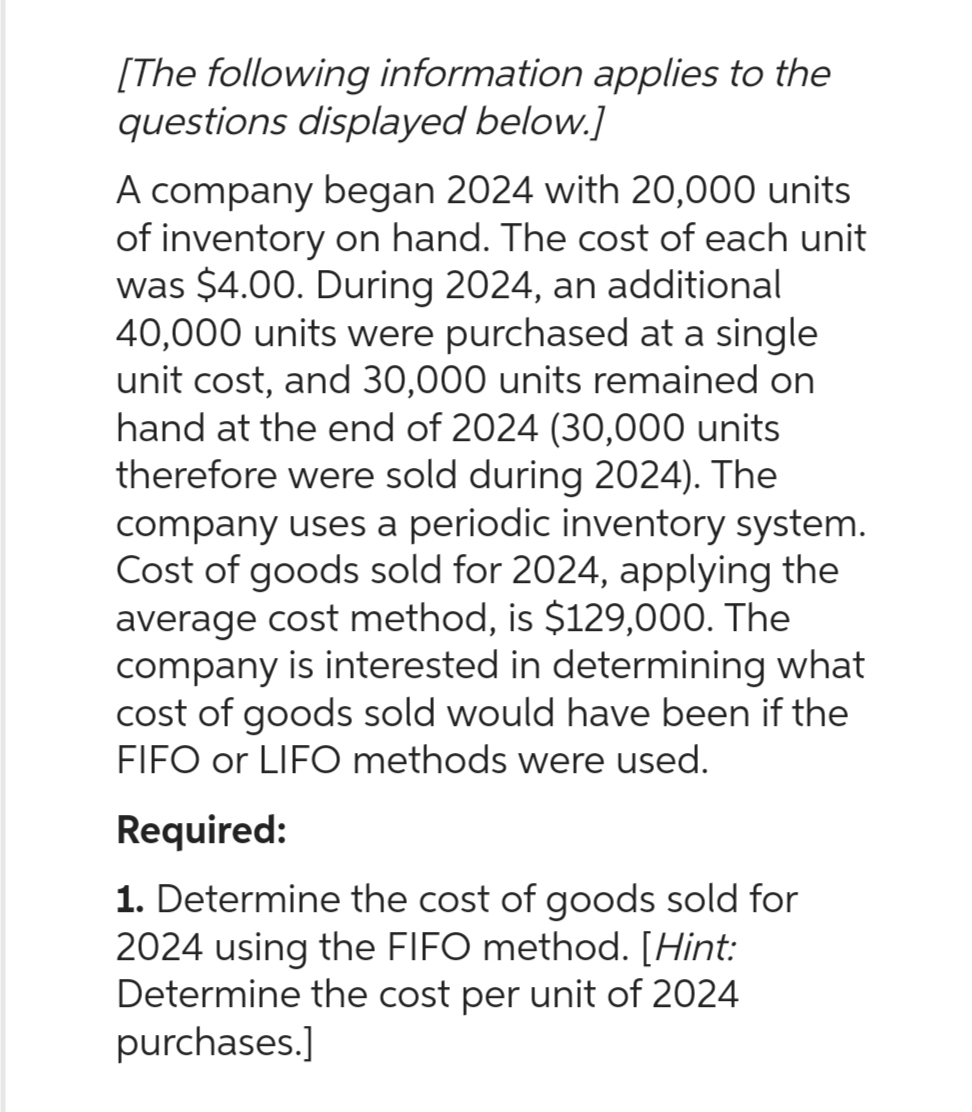 [The following information applies to the
questions displayed below.]
A company began 2024 with 20,000 units
of inventory on hand. The cost of each unit
was $4.00. During 2024, an additional
40,000 units were purchased at a single
unit cost, and 30,000 units remained on
hand at the end of 2024 (30,000 units
therefore were sold during 2024). The
company uses a periodic inventory system.
Cost of goods sold for 2024, applying the
average cost method, is $129,000. The
company is interested in determining what
cost of goods sold would have been if the
FIFO or LIFO methods were used.
Required:
1. Determine the cost of goods sold for
2024 using the FIFO method. [Hint:
Determine the cost per unit of 2024
purchases.]