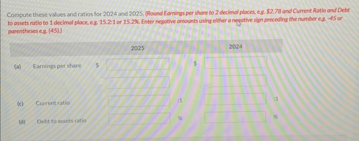 Compute these values and ratios for 2024 and 2025. (Round Earnings per share to 2 decimal places, eg. $2.78 and Current Ratio and Debt
to assets ratio to 1 decimal place, eg. 15.2:1 or 15.2%. Enter negative amounts using either a negative sign preceding the number e.g.-45 or
parentheses e.g. (45).)
(a)
(c)
(d)
Earnings per share
Current ratio
Debt to assets ratio
$
2025
2024
:1