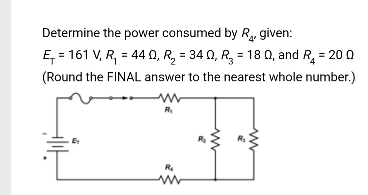 Determine the power consumed by R₂, given:
'4'
Ω
Ę₁: = 161 V, R₁ = 44Q, R₂ = 34 0₁ R₂ = 18 Q, and R₁ = 200
Q,
(Round the FINAL answer to the nearest whole number.)
R₁
R₂
R₂
www