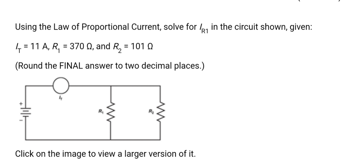 Using the Law of Proportional Current, solve for ₁ in the circuit shown, given:
R1
₁ = 11 A, R₂ = 3700, and R₂ = 101
(Round the FINAL answer to two decimal places.)
✰
R₁
Click on the image to view a larger version of it.
R₂