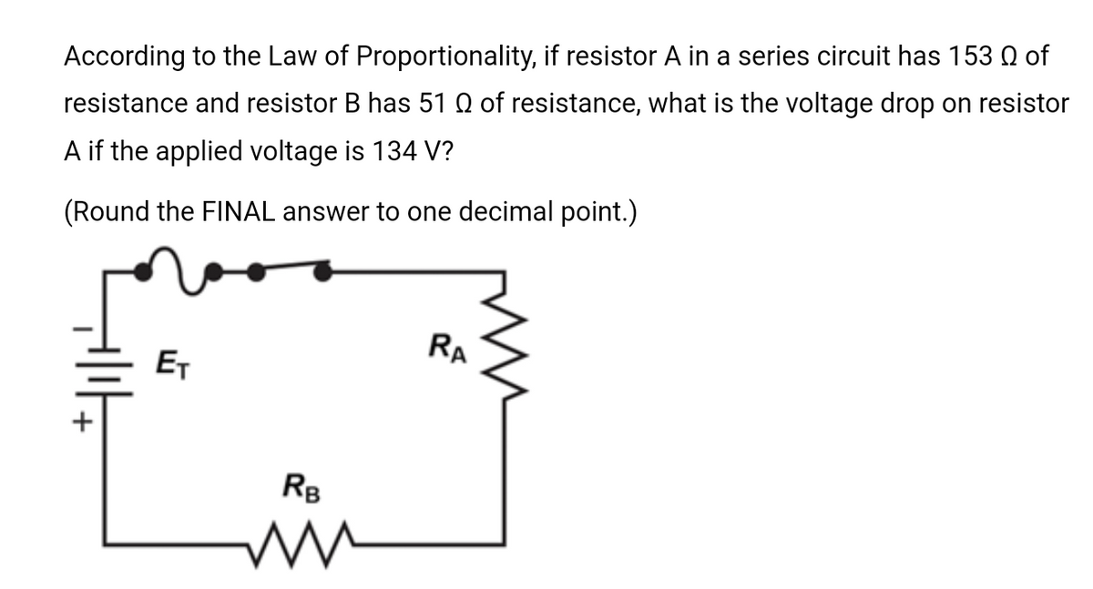 According to the Law of Proportionality, if resistor A in a series circuit has 153 of
resistance and resistor B has 51 of resistance, what is the voltage drop on resistor
A if the applied voltage is 134 V?
(Round the FINAL answer to one decimal point.)
ET
RB
M
RA