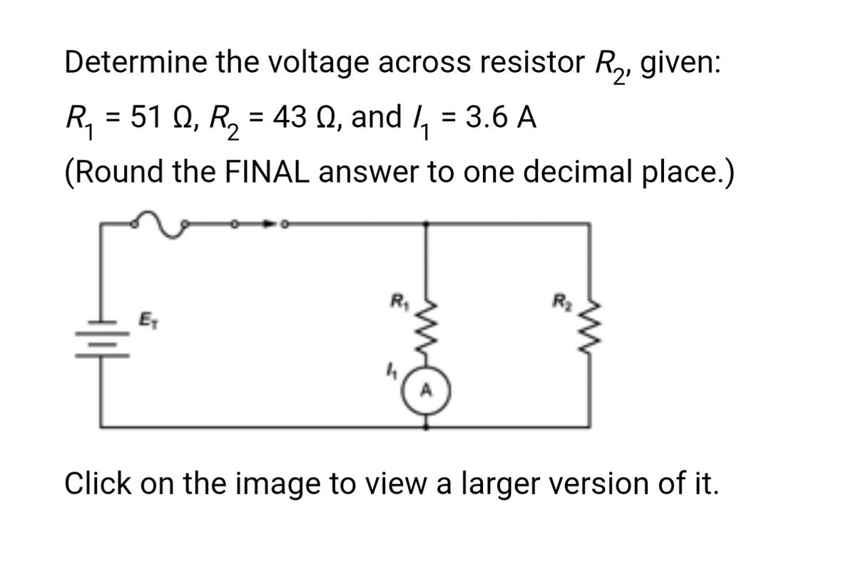Determine the voltage across resistor R₂, given:
R₁ = 51 Q, R₂ = 43 , and 1₁ = 3.6 A
(Round the FINAL answer to one decimal place.)
R₁
R₂
T
Click on the image to view a larger version of it.
E₁