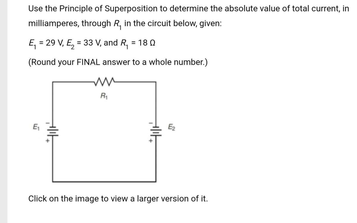 Use the Principle of Superposition to determine the absolute value of total current, in
milliamperes, through R₁ in the circuit below, given:
E₁ = 29 V₁ E₂ = 33 V, and R₁ : = 18 Ω
(Round your FINAL answer to a whole number.)
E₁
PIĘ
R₁
all
E₂
Click on the image to view a larger version of it.