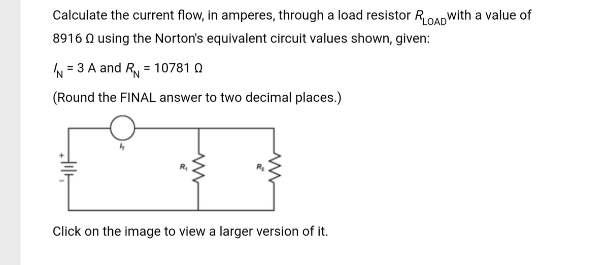 Calculate the current flow, in amperes, through a load resistor RLOAD with a value of
8916 using the Norton's equivalent circuit values shown, given:
= 3 A and RN = 10781 0
'N
(Round the FINAL answer to two decimal places.)
IN
H
R₁
Click on the image to view a larger version of it.
