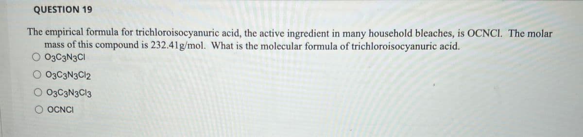QUESTION 19
The empirical formula for trichloroisocyanuric acid, the active ingredient in many household bleaches, is OCNC1. The molar
mass of this compound is 232.41g/mol. What is the molecular formula of trichloroisocyanuric acid.
O 0303N3C1
O 03C3N3C12
O 03C3N3C13
O OCNCI