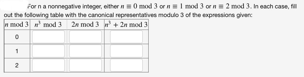For n a nonnegative integer, either n = 0 mod 3 or n = 1 mod 3 or n = 2 mod 3. In each case, fill
out the following table with the canonical representatives modulo 3 of the expressions given:
n mod 3 n³ mod 3 2n mod 3 n³ + 2n mod 3
0
1
2