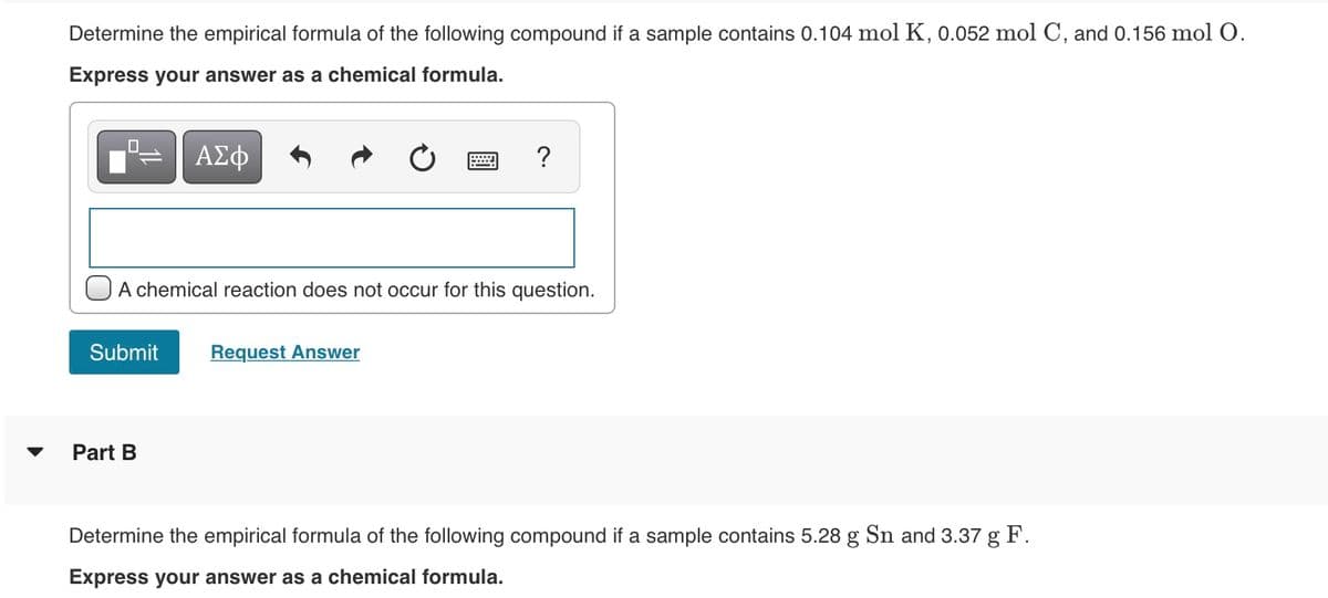 Determine the empirical formula of the following compound if a sample contains 0.104 mol K, 0.052 mol C, and 0.156 mol O.
Express your answer as a chemical formula.
ΑΣφ
?
OA chemical reaction does not occur for this question.
Submit
Request Answer
Part B
Determine the empirical formula of the following compound if a sample contains 5.28 g Sn and 3.37 g F.
Express your answer as a chemical formula.
