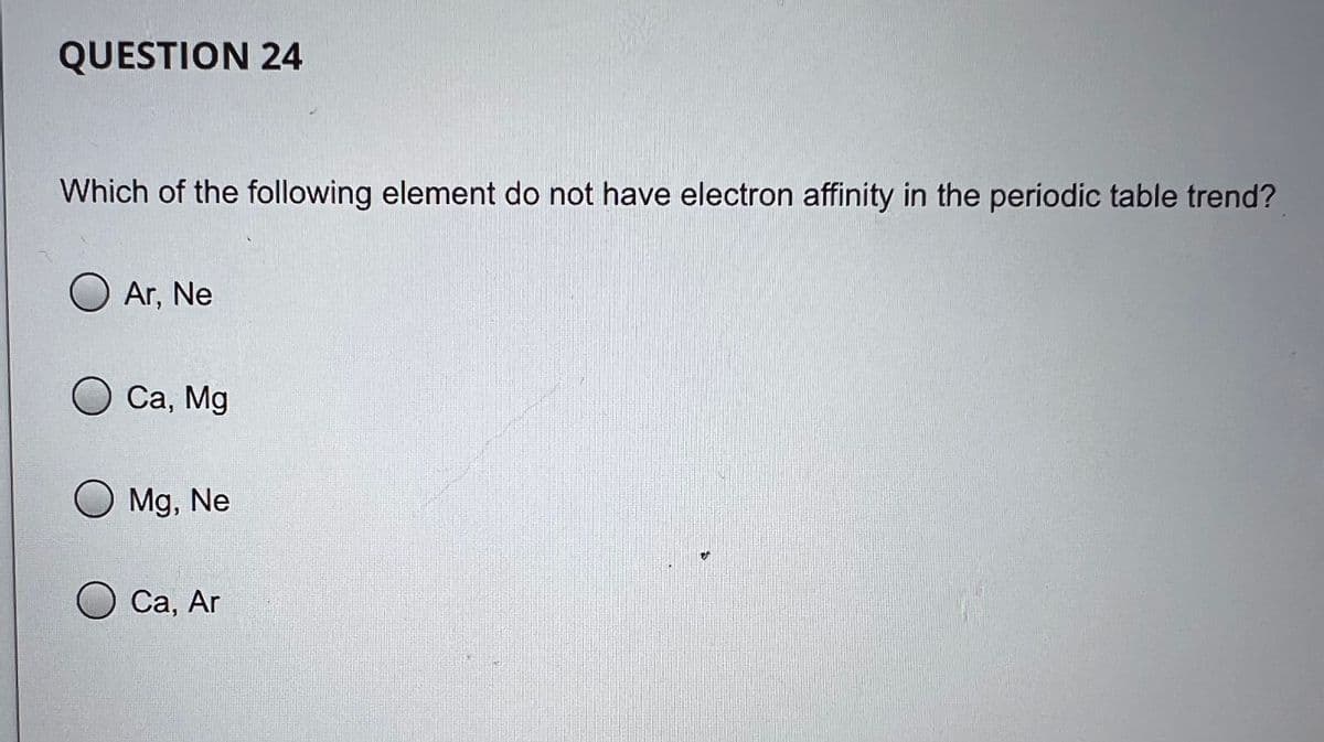 QUESTION 24
Which of the following element do not have electron affinity in the periodic table trend?
O Ar, Ne
O Ca, Mg
O Mg, Ne
O Ca, Ar