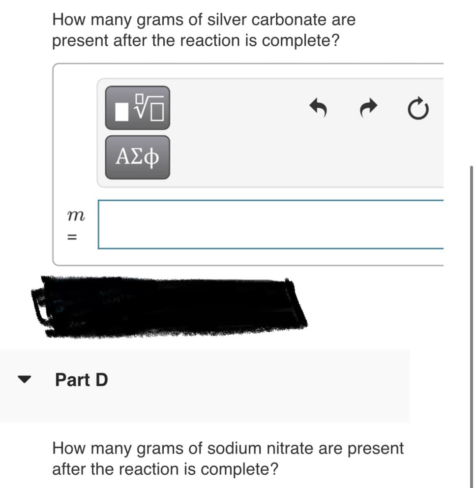 How many grams of silver carbonate are
present after the reaction is complete?
m
Part D
How many grams of sodium nitrate are present
after the reaction is complete?
