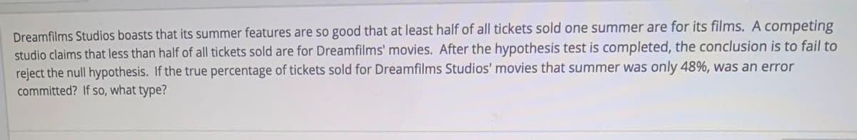 Dreamfilms Studios boasts that its summer features are so good that at least half of all tickets sold one summer are for its films. A competing
studio claims that less than half of all tickets sold are for Dreamfilms' movies. After the hypothesis test is completed, the conclusion is to fail to
reject the null hypothesis. If the true percentage of tickets sold for Dreamfilms Studios' movies that summer was only 48%, was an error
committed? If so, what type?
