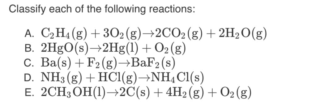 Classify each of the following reactions:
A. C2H4(g)+ 3O2(g)→2CO2(g)+ 2H2O(g)
B. 2H9O(s)→2Hg(1) + O2 (g)
C. Ba(s) +F2(g)→BAF2(s)
D. NH3 (g) + HC1(g)→NH4C1(s)
E. 2CH3 OH(1)–→2C(s) +4H2(g) + O2 (g)
