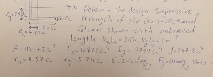 x Determin the design Compressive
12-5 Strength of the Cross- sectiona
Column shown with unbraced
length kala= 35m, Kyly=2m
A-118:75 I= 10872 Iy= 3799 J-247 8a
e =4.13 c
?
J= 247-8
%3D
Tu = 9.57 C
5.746
E=2-1x
